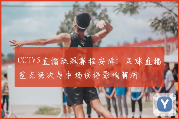 CCTV5直播欧冠赛程安排：足球直播重点场次与中场伤停影响解析