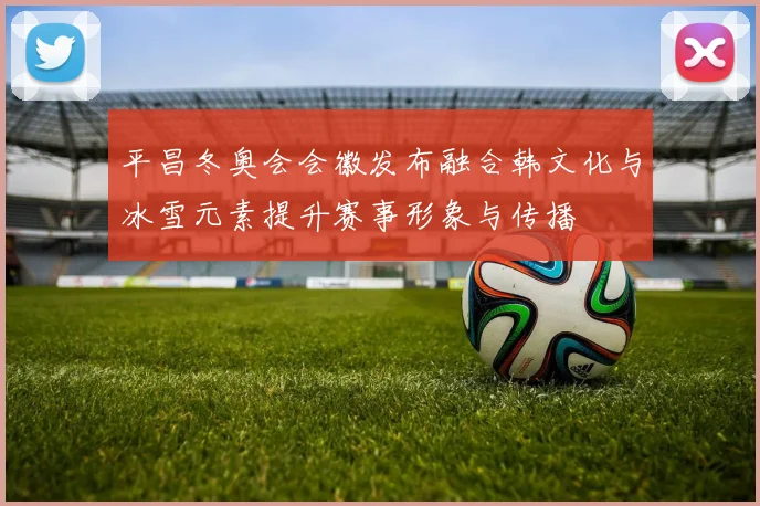 平昌冬奥会会徽发布融合韩文化与冰雪元素提升赛事形象与传播