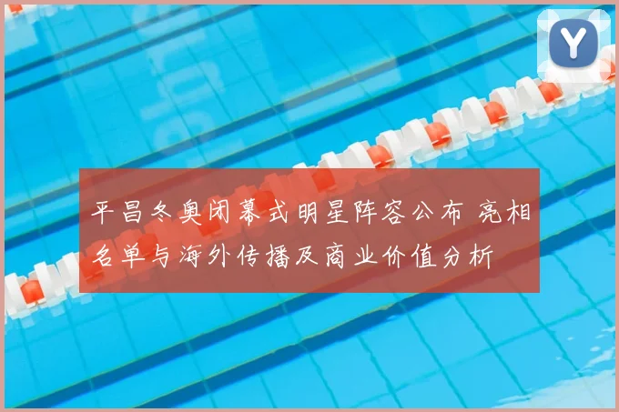 平昌冬奥闭幕式明星阵容公布 亮相名单与海外传播及商业价值分析